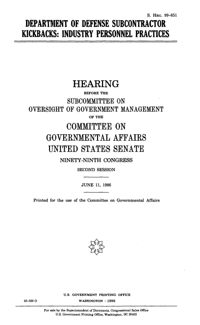 handle is hein.cbhear/cblhaaec0001 and id is 1 raw text is: 

                                         S. HRG. 99-851

 DEPARTMENT OF DEFENSE SUBCONTRACTOR

KICKBACKS: INDUSTRY PERSONNEL PRACTICES


                HEARING
                    BEFORE THE

              SUBCOMMITTEE ON
  OVERSIGHT OF GOVERNMENT MANAGEMENT
                     OF THE

              COMMITTEE ON

       GOVERNMENTAL AFFAIRS

       UNITED STATES SENATE

            NINETY-NINTH CONGRESS

                  SECOND SESSION


                  JUNE 11, 1986


   Printed for the use of the Committee on Governmental Affairs


















             U.S. GOVERNMENT PRINTING OFFICE
63-038 0          WASHINGTON :1986


For sale by the Superintendent of Documents, Congressional Sales Office
    U.S. Government Printing Office, Washington, DC 20402



