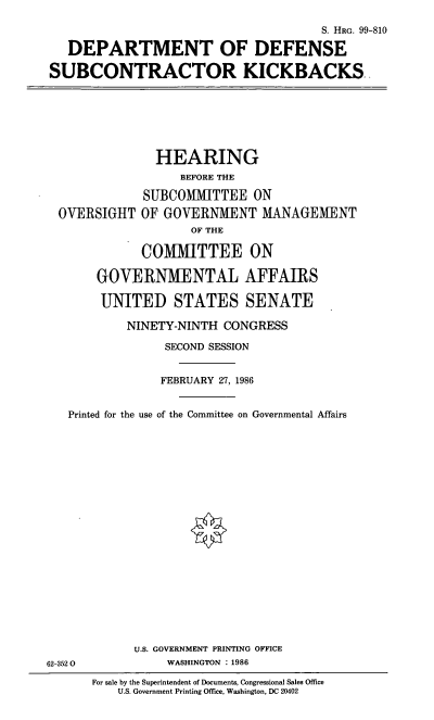handle is hein.cbhear/cblhaaed0001 and id is 1 raw text is: 

                                      S. HRG. 99-810

   DEPARTMENT OF DEFENSE

SUBCONTRACTOR KICKBACKS


               HEARING
                   BEFORE THE

             SUBCOMMITTEE ON
  OVERSIGHT OF GOVERNMENT MANAGEMENT
                    OF THE

             COMMITTEE ON

       GOVERNMENTAL AFFAIRS

       UNITED STATES SENATE

           NINETY-NINTH CONGRESS

                SECOND SESSION


                FEBRUARY 27, 1986


   Printed for the use of the Committee on Governmental Affairs





















            U.S. GOVERNMENT PRINTING OFFICE
62-3520          WASHINGTON :1986


For sale by the Superintendent of Documents, Congressional Sales Office
    U.S. Government Printing Office, Washington, DC 20402


