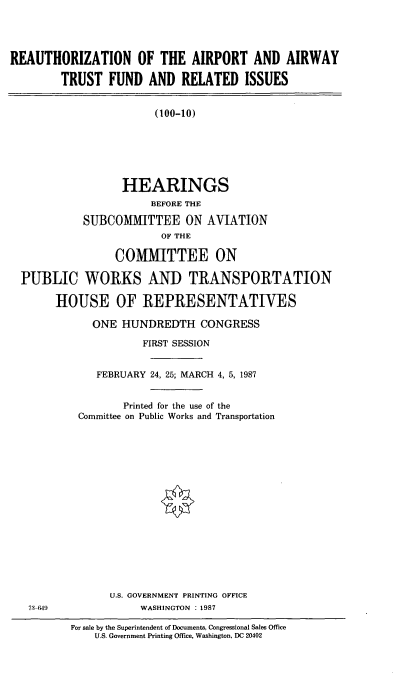 handle is hein.cbhear/cblhaahm0001 and id is 1 raw text is: 




REAUTHORIZATION OF THE AIRPORT AND AIRWAY

        TRUST FUND AND RELATED ISSUES


                       (100-10)






                  HEARINGS
                       BEFORE THE

            SUBCOMMITTEE ON AVIATION
                        OF THE

                 COMMITTEE ON

  PUBLIC WORKS AND TRANSPORTATION

       HOUSE OF REPRESENTATIVES


    ONE HUNDREDTH CONGRESS

            FIRST SESSION


    FEBRUARY 24, 25; MARCH 4, 5, 1987


        Printed for the use of the
 Committee on Public Works and Transportation

















      U.S. GOVERNMENT PRINTING OFFICE
           WASHINGTON : 1987

For sale by the Superintendent of Documents, Congressional Sales Office
    U.S. Government Printing Office, Washington, DC 20402


73-649


