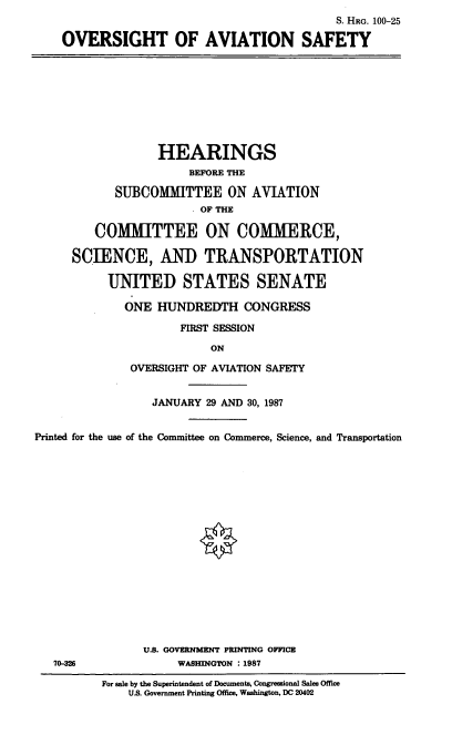 handle is hein.cbhear/cblhaahn0001 and id is 1 raw text is: 
                                         S. HRG. 100-25

OVERSIGHT OF AVIATION SAFETY


             HEARINGS
                  BEFORE THE

      SUBCO MITTEE ON AVIATION
                  OF THE

   COMMITTEE ON COMMERCE,

SCIENCE, AND TRANSPORTATION

     UNITED STATES SENATE

        ONE HUNDREDTH CONGRESS

                FIRST SESSION

                     ON

         OVERSIGHT OF AVIATION SAFETY


                  JANUARY 29 AND 30, 1987


Printed for the use of the Committee on Commerce, Science, and Transportation


















                U.S. GOVERNMENT PRINTING OFFICE
   70-826             WASHINGTON : 1987

          For sale by the Superintendent of Documents. Congressional Sales Office
              US. Government Printing Office, Washington, DC 20402


