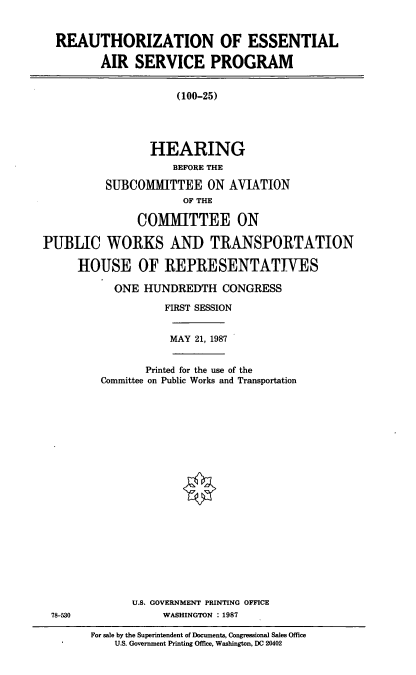 handle is hein.cbhear/cblhaahq0001 and id is 1 raw text is: 


  REAUTHORIZATION OF ESSENTIAL

         AIR SERVICE PROGRAM


                     (100-25)





                 HEARING
                     BEFORE THE

          SUBCOMMITTEE ON AVIATION
                      OF THE

               COMMITTEE ON

PUBLIC WORKS AND TRANSPORTATION

      HOUSE OF REPRESENTATIVES


ONE HUNDREDTH CONGRESS

        FIRST SESSION


MAY 21, 1987


       Printed for the use of the
Committee on Public Works and Transportation


U.S. GOVERNMENT PRINTING OFFICE
     WASHINGTON : 1987


78-530


For sale by the Superintendent of Documents, Congressional Sales Office
    U.S. Government Printing Office, Washington, DC 20402


