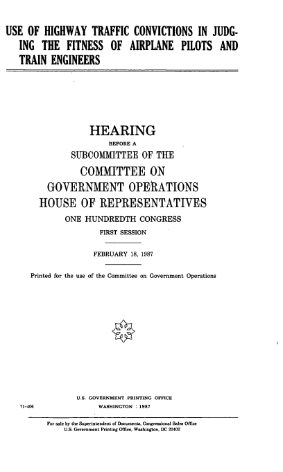 handle is hein.cbhear/cblhaahu0001 and id is 1 raw text is: 


USE OF HIGHWAY TRAFFIC CONVICTIONS IN JUDG-

   ING THE FITNESS OF AIRPLANE PILOTS AND

   TRAIN ENGINEERS


              HEARING
                  BEFORE A
         SUBCOMMITTEE OF THE

            COMMITTEE ON

    GOVERNMENT OPERATIONS

  HOUSE OF REPRESENTATIVES

        ONE HUNDREDTH CONGRESS
                FIRST SESSION


                FEBRUARY 18, 1987


Printed for the use of the Committee on Government Operations


U.S. GOVERNMENT PRINTING OFFICE
     WASHINGTON : 1987


71-406


For sale by the Superintendent of Documents, Congressional Sales Office
    U.S. Government Printing Office, Washington, DC 20402


