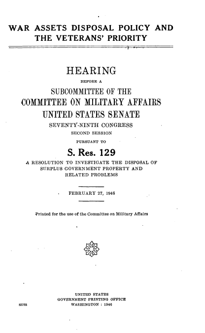 handle is hein.cbhear/cblhaaim0001 and id is 1 raw text is: 




WAR ASSETS DISPOSAL POLICY AND

       THE VETERANS' PRIORITY





                HEARING
                    BEFORE A

            SUBCOMMITTEE OF THE

   COMMITTEE ON MILITARY AFFAIRS

         UNITED STATES SENATE

           SEVENTY-NINTH CONGRESS
                 SECOND SESSION
                   PURSUANT TO

                S. Res. 129
     A RESOLUTION TO INVESTIGATE THE DISPOSAL OF
         SURPLUS GOVERNMENT PROPERTY AND
               RELATED PROBLEMS


                 FEBRUARY 27, 1946



       Printed for the use of the Committee on Military Affairs















                  UNITED STATES
             GOVERNMENT PRINTING OFFICE
   :83768        WASHINGTON : 1946


