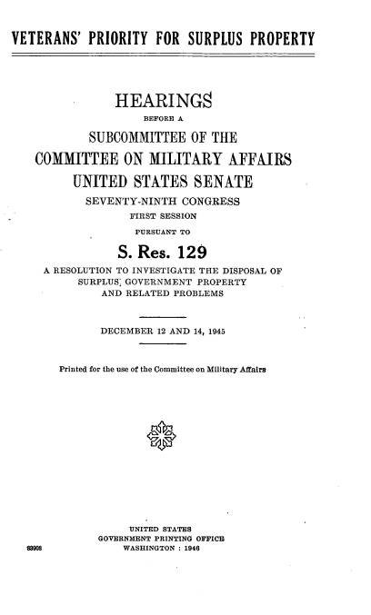 handle is hein.cbhear/cblhaain0001 and id is 1 raw text is: 



VETERANS' PRIORITY FOR SURPLUS PROPERTY






                HEARING8
                     BEFORE A

            SUBCOMMITTEE OF THE

    COMMITTEE ON MILITARY AFFAIRS

          UNITED STATES SENATE

            SEVENTY-NINTH CONGRESS
                  FIRST SESSION

                  PURSUANT TO

                  S. Res. 129

     A RESOLUTION TO INVESTIGATE THE DISPOSAL OF
          SURPLUS' GOVERNMENT PROPERTY
              AND RELATED PROBLEMS



              DECEMBER 12 AND 14, 1945



       Printed for the use of the Committee on Military Affairs

















                  UNITED STATES
              GOVERNMENT PRINTING OFFICE
  83908          WASHINGTON : 1946


