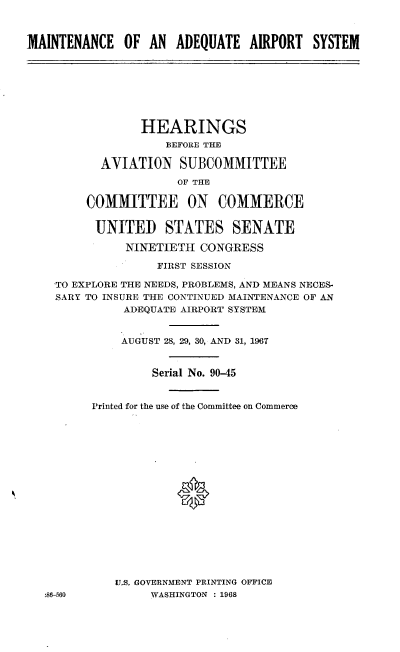 handle is hein.cbhear/cblhaakt0001 and id is 1 raw text is: 



MAINTENANCE OF AN ADEQUATE AIRPORT SYSTEM


              HEARINGS
                  BEFORE THE

        AYIATION SUBCOMMITTEE

                   OF THE

      COMMITTEE ON COMMERCE


      UNITED STATES SENATE

            NINETIETH CONGRESS

                FIRST SESSION

  TO EXPLORE THE NEEDS, PROBLEMS, AND MEANS NECES-
  SARY TO INSURE THE CONTINUED MAINTENANCE OF AN
           ADEQUATE AIRPORT SYSTEM


           AUGUST 28, 29, 30, AND 31, 196T


                Serial No. 90-45


       Printed for the use of the Committee on Commerce








                   0









          U.S. GOVERNMENT PRINTING OFFICE
:86-560        WASHINGTON : 1968


