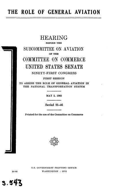handle is hein.cbhear/cblhaakv0001 and id is 1 raw text is: 



THE ROLE OF GENERAL AVIATION








                HEARING
                  BEFORE THE

        SUBCOMMITTEE ON AVIATION
                    OF THE

       COMMITTEE ON COMMERCE

       UNITED STATES SENATE

            NINETY-FIRST CONGRESS

                 FIRST SESSION

      TO ASSESS THE ROLE OF GENERAL AVIATION IN
      THE NATIONAL TRANSPORTATION SYSTEM


                   MAY 2, 1969


                   Serial 91-46


        Printed for the use of the Committee on Commerce








                    0









           U.S. GOVERNMENT PRINTING OFFICE
  30-943         WASHINGTON : 1970



