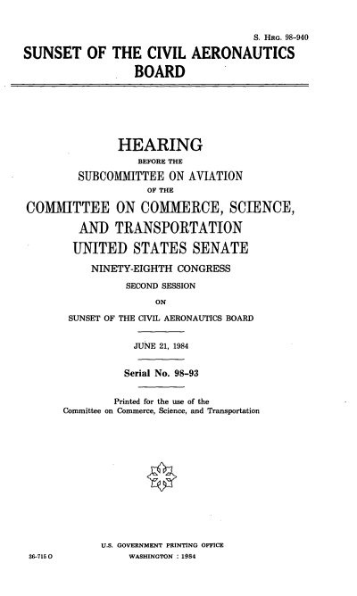 handle is hein.cbhear/cblhaanu0001 and id is 1 raw text is: 


                                     S. HRG. 98-940

SUNSET OF THE CIVIL AERONAUTICS

                  BOARD


               HEARING
                  BEFORE THE

        SUBCOMMITTEE ON AVIATION
                    OF THE

COMMITTEE ON COMMERCE, SCIENCE,

        AND TRANSPORTATION

        UNITED STATES SENATE

          NINETY-EIGHTH CONGRESS

                SECOND SESSION
                     ON

       SUNSET OF THE CIVIL AERONAUTICS BOARD


           JUNE 21, 1984


           Serial No. 98-93


        Printed for the use of the
Committee on Commerce, Science, and Transportation














      U.S. GOVERNMENT PRINTING OFFICE
           WASHINGTON : 1984


36-7150


