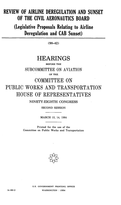 handle is hein.cbhear/cblhaanw0001 and id is 1 raw text is: 

REVIEW OF AIRLINE DEREGULATION AND SUNSET

      OF THE CIVIL AERONAUTICS BOARD

      (Legislative Proposals Relating to Airline

          Deregulation and CAB Sunset)

                     (98-42)



                HEARINGS
                    BEFORE THE
          SUBCOMMITTEE ON AVIATION
                     OF THE

               COMMITTEE ON

 PUBLIC WORKS AND TRANSPORTATION

      HOUSE OF REPRESENTATIVES


   NINETY-EIGHTH CONGRESS
         SECOND SESSION

         MARCH 13, 14, 1984

      Printed for the use of the
Committee on Public Works and Transportation














    U.S. GOVERNMENT PRINTING OFFICE
         WASHINGTON : 1984


34-886 0


