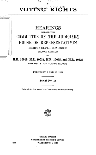 handle is hein.cbhear/cblhaaop0001 and id is 1 raw text is: 



VOTiNG' Ridi-ITS


             HEARINGS
                 BEFORE THE

  COMMITTEE ON       THE JUDICIARY

  HOUSE OF REPRESENTATIVES

         EIGHTY-SIXTH CONGRESS
               SECOND SESSION
                    ON

H.R. 10018, H.R. 10034, H.R. 10035, and H.R. 10327
         PROPOSALS FOR VOTING RIGHTS


       FEBRUARY 9 AND 16, 1960



           Serial No. 15



Printed for the use of the Committee on the Judiciary











             0








          UNITED STATES
      GOVERNMENT PRINTING OFFICE
         WASHINGTON : 1960


5190


