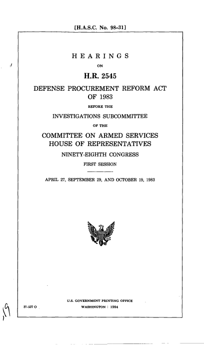 handle is hein.cbhear/cblhabdv0001 and id is 1 raw text is: 


[H.A.S.C. No. 98-31]


           HEARINGS
                  ON

              H.R. 2545

DEFENSE PROCUREMENT REFORM ACT
               OF 1983
               BEFORE THE
     INVESTIGATIONS SUBCOMMITTEE
                 OF THE

  COMMITTEE ON ARMED SERVICES
    HOUSE OF REPRESENTATIVES
        NINETY-EIGHTH CONGRESS
              FIRST SESSION

   APRIL 27, SEPTEMBER 29, AND OCTOBER 19, 1983


U.S. GOVERNMENT PRINTING OFFICE
    WASHINGTON : 1984


37-5370


