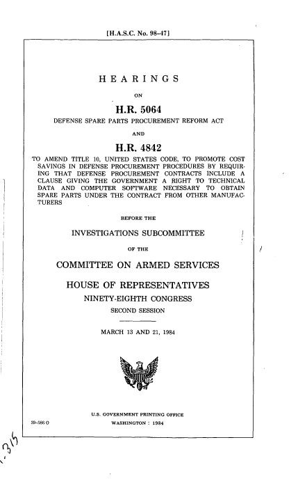 handle is hein.cbhear/cblhabdx0001 and id is 1 raw text is: 



[H.A.S.C. No. 98-471


               HEARINGS

                       ON

                   H.R. 5064
     DEFENSE SPARE PARTS PROCUREMENT REFORM ACT

                       AND

                   H.R. 4842
TO AMEND TITLE 10, UNITED STATES CODE, TO PROMOTE COST
SAVINGS IN DEFENSE PROCUREMENT PROCEDURES BY REQUIR-
ING THAT DEFENSE PROCUREMENT CONTRACTS INCLUDE A
CLAUSE GIVING THE GOVERNMENT A RIGHT TO TECHNICAL
DATA AND COMPUTER SOFTWARE NECESSARY TO OBTAIN
SPARE PARTS UNDER THE CONTRACT FROM OTHER MANUFAC-
TURERS

                    BEFORE THE


INVESTIGATIONS SUBCOMMITTEE


OF THE


COMMITTEE ON ARMED SERVICES


  HOUSE OF REPRESENTATIVES

      NINETY-EIGHTH CONGRESS

            SECOND SESSION


          MARCH 13 AND 21, 1984


U.S. GOVERNMENT PRINTING OFFICE
     WASHINGTON : 1984


39-5860



