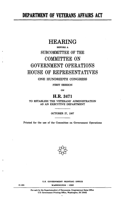 handle is hein.cbhear/cblhabec0001 and id is 1 raw text is: 



  DEPARTMENT OF VETERANS AFFAIRS ACT








                 HEARING
                      BEFORE A

             SU]BCOMMITTEE OF THE

               COMMITTEE ON

       GOVERNMENT OPERATIONS

     HOUSE OF REPRESENTATIVES

           ONE HUNDREDTH CONGRESS

                   FIRST SESSION
                        ON

                    H.R. 3471
      TO ESTABLISH THE VETERANS' ADMINISTRATION
            AS AN EXECUTIVE DEPARTMENT


                   OCTOBER 27, 1987


   Printed for the use of the Committee on Government Operations







                      <0










              U.S. GOVERNMENT PRINTING OFFICE
81-635             WASHINGTON :1988
       For sale by the Superintendent of Documents, Congressional Sales Office
           U.S. Government Printing Office, Washington, DC 20402


