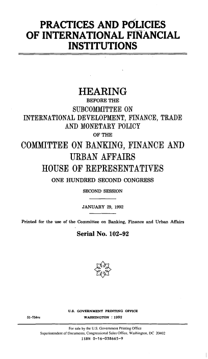 handle is hein.cbhear/cblhabpw0001 and id is 1 raw text is: 


    PRACTICES AND POLICIES
OF   INTERNATIONAL FINANCIAL

            INSTITUTIONS


                 HEARING
                   BEFORE THE
               SUBCOMMITTEE   ON
 INTERNATIONAL  DEVELOPMENT,   FINANCE, TRADE
             AND MONETARY   POLICY
                     OF THE

COMITTEE ON BANKING, FINANCE AND

              URBAN AFFAIRS

      HOUSE OF REPRESENTATIVES
         ONE HUNDRED  SECOND  CONGRESS

                  SECOND SESSION

                  JANUARY 29, 1992

Printed for the use of the Committee on Banking, Finance and Urban Affairs

                Serial No. 102-92


U.S. GOVERNMENT PRINTING OFFICE
     WASHINGTON : 1992


51-754±


        For sale by the U.S. Government Printing Office
Superintendent of Documents, Congressional Sales Office, Washington, DC 20402
            ISBN 0-16-038665-9


