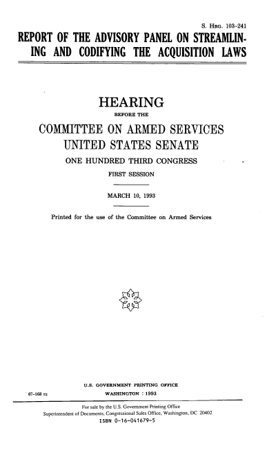 handle is hein.cbhear/cblhabrl0001 and id is 1 raw text is: 


                                              S. HRG. 103-241

REPORT OF THE ADVISORY PANEL ON STREAMLIN-

   ING   AND   CODIFYING THE ACQUISITION LAWS


               HEARING
                   BEFORE THE

COMMITTEE ON ARMED SERVICES

      UNITED STATES SENATE

      ONE   HUNDRED   THIRD  CONGRESS

                 FIRST SESSION


                 MARCH  10, 1993


   Printed for the use of the Committee on Armed Services


67-168 =


U.S. GOVERNMENT PRINTING OFFICE
     WASHINGTON : 1993


          For sale by the U.S. Government Printing Office
Superintendent of Documents, Congressional Sales Office, Washington, DC 20402
              ISBN 0-16-041679-5


