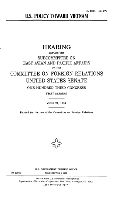 handle is hein.cbhear/cblhacbk0001 and id is 1 raw text is: 

                                           S. HiRG. 103-277

        U.S. POLICY TOWARD VIETNAM









                  HEARING
                     BEFORE THE

               SUBCOMMITTEE ON
       EAST  ASIAN   AND  PACIFIC  AFFAIRS
                       OF THE

COMMITTEE ON FOREIGN RELATIONS

         UNITED STATES SENATE

         ONE  HUNDRED THIRD CONGRESS

                    FIRST SESSION


                    JULY 21, 1993


     Printed for the use of the Committee on Foreign Relations


















              U.S. GOVERNMENT PRINTING OFFICE
70-800cc           WASHINGTON : 1993

              For sale by the U.S. Government Printing Office
     Superintendent of Documents, Congressional Sales Office, Washington, DC 20402
                   ISBN 0-16-041793-7


