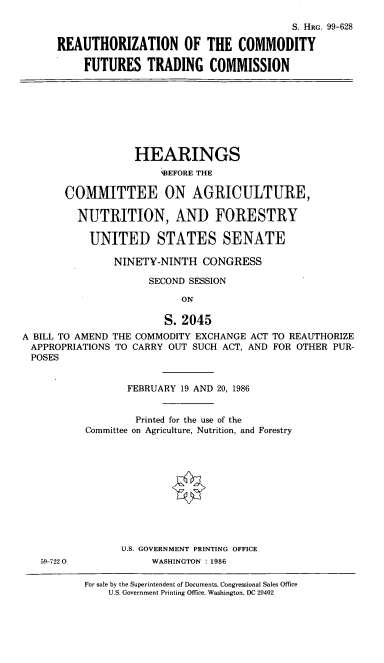 handle is hein.cbhear/cblhaccz0001 and id is 1 raw text is: 

                                        S. HRG. 99-628

REAUTHORIZATION OF THE COMMODITY

     FUTURES   TRADING COMMISSION


                   HEARINGS
                       W3EFORE THE

       COMITTEE ON AGRICULTURE,

         NUTRITION, AND FORESTRY

           UNITED STATES SENATE

               NINETY-NINTH   CONGRESS

                     SECOND SESSION

                           ON

                        S. 2045
A BILL TO AMEND THE COMMODITY EXCHANGE ACT TO REAUTHORIZE
APPROPRIATIONS  TO CARRY OUT SUCH ACT, AND FOR OTHER PUR-
POSES


59-7220


       FEBRUARY 19 AND 20, 1986


         Printed for the use of the
Committee on Agriculture, Nutrition, and Forestry











      U.S. GOVERNMENT PRINTING OFFICE
           WASHINGTON : 1986

For sale by the Superintendent of Documents, Congressional Sales Office
    U.S. Government Printing Office, Washington, DC 20402



