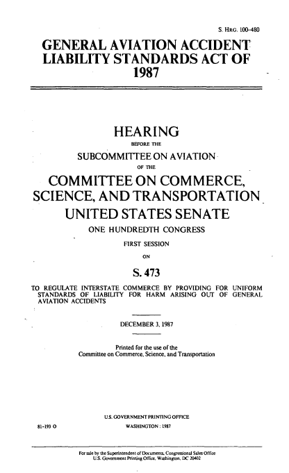 handle is hein.cbhear/cblhacdi0001 and id is 1 raw text is: 


                                         S. HRG. [0-480

  GENERAL AVIATION ACCIDENT

  LIABILITY STANDARDS ACT OF

                      1987







                  HEARING
                      BEFORE THE

          SUBCOMMITTEE ON AVIATION
                       OF THE

    COMMITTEE ON COMMERCE,

SCIENCE, AND TRANSPORTATION

       UNITED STATES SENATE

            ONE  HUNDREDTH   CONGRESS

                    FIRST SESSION

                        ON

                      S. 473

TO REGULATE INTERSTATE COMMERCE BY PROVIDING FOR UNIFORM
STANDARDS  OF LIABILITY FOR HARM ARISING OUT OF GENERAL
AVIATION ACCIDENTS


                   DECEMBER 3, 1987


                   Printed for the use of the
          Committee on Commerce. Science, and Transportation








                U.S. GOVERNMENT PRINTING OFFICE
 81-193 0            WASHINGTON: 1987


For sale by the Superintendent of Documents. Congressional Sales Office
   U.S. Government Printing Office. Washington. DC 20402


