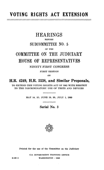 handle is hein.cbhear/cblhacdy0001 and id is 1 raw text is: 




VOTING RIGHTS ACT EXTENSION


               HEARINGS
                    BEFORE

           SUBCOMMITTEE NO. 5
                    OF THE

    COMMITTEE ON THE JUDICIARY


    HOUSE OF REPRESENTATIVES

           NINETY-FIRST CONGRESS

                 FIRST SESSION
                     ON

H.R. 4249, H.R. 5538, and Similar Proposals,
TO  EXTEND THE VOTING RIGHTS ACT OF 1965 WITH RESPECT
   TO THE DISCRIMINATORY USE OF TESTS AND DEVICES


         MAY 14, 15; JUNE 19, 26; JULY 1, 1969



                 Serial No. 3
















      Printed for the use of the Committee on the Judiciary

           U.S. GOVERNMENT PRINTING OFFICE
 31-691 0       WASHINGTON : 1969


