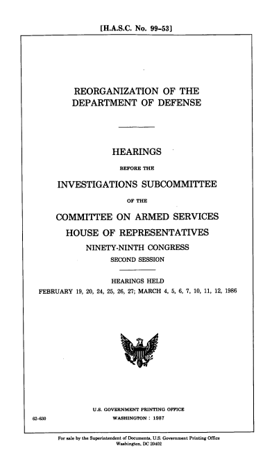 handle is hein.cbhear/cblhacdz0001 and id is 1 raw text is: 


[H.A.S.C. No. 99-531


    REORGANIZATION OF THE

    DEPARTMENT OF DEFENSE






             HEARINGS

               BEFORE THE

INVESTIGATIONS SUBCOMMITTEE

                 OF THE

COMMITTEE ON ARMED SERVICES

  HOUSE OF REPRESENTATIVES

       NINETY-NINTH  CONGRESS
             SECOND SESSION


FEBRUARY 19, 20, 24,


HEARINGS HELD
25, 26, 27; MARCH 4, 5, 6, 7, 10, 11, 12, 1986


U.S. GOVERNMENT PRINTING OFFICE
     WASHINGTON : 1987


62-630


For sale by the Superintendent of Documents, U.S. Government Printing Office
              Washington, DC 20402


