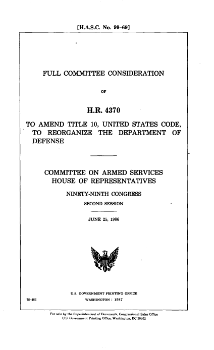 handle is hein.cbhear/cblhacek0001 and id is 1 raw text is: 


[H.A.S.C. No. 99-69]


FULL COMMITTEE CONSIDERATION


                   OF


              H.R. 4370


TO AMEND TITLE 10, UNITED STATES CODE,
  TO REORGANIZE THE DEPARTMENT OF
  DEFENSE




      COMMITTEE ON ARMED SERVICES
        HOUSE OF REPRESENTATIVES

             NINETY-NINTH CONGRESS
                   SECOND SESSION

                   JUNE 25, 1986


U.S. GOVERNMENT PRINTING OFFICE
     WASHINGTON: 1987


78-482


For sale by the Superintendent of Documents, Congressional Sales Office
    U.S. Government Printing Office, Washington, DC 20402


