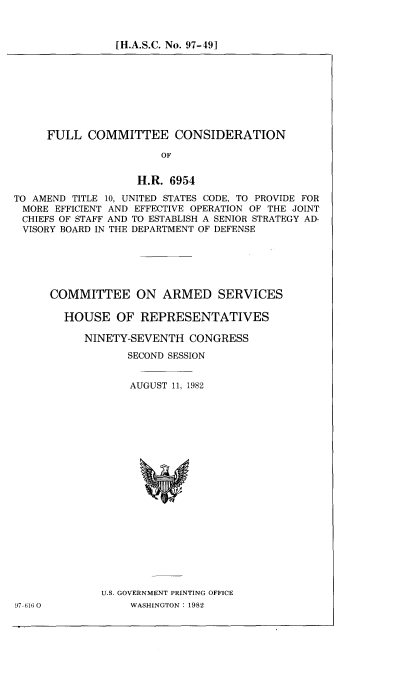 handle is hein.cbhear/cblhacem0001 and id is 1 raw text is: 



[H.A.S.C. No. 97-49]


     FULL COMMITTEE CONSIDERATION

                       OF


                   H.R. 6954

TO AMEND TITLE 10, UNITED STATES CODE, TO PROVIDE FOR
MORE EFFICIENT AND EFFECTIVE OPERATION OF THE JOINT
CHIEFS OF STAFF AND TO ESTABLISH A SENIOR STRATEGY AD-
VISORY BOARD IN THE DEPARTMENT OF DEFENSE


97 61; 0


COMMITTEE ON ARMED SERVICES

  HOUSE OF REPRESENTATIVES

     NINETY-SEVENTH CONGRESS

            SECOND SESSION


            AUGUST 11, 1982





















        U.S. GOVERNMENT PRINTING OFFICE
             WASHINGTON : 1982



