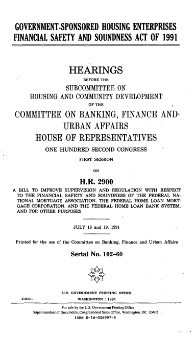 handle is hein.cbhear/cblhaciy0001 and id is 1 raw text is: 




GOVERNMENT-SPONSORED HOUSING ENTERPRISES

FINANCIAL SAFETY AND SOUNDNESS ACT OF 1991


                  HEARINGS
                      BEFORE THE

                 SUBCOMMITTEE ON
     HOUSING AND COMMUNITY DEVELOPMENT
                        OF THE

 COMMITTEE ON BANKING, FINANCE AND-

                URBAN AFFAIRS

       HOUSE OF REPRESENTATIVES

          ONE HUNDRED SECOND CONGRESS

                     FIRST SESSION

                          ON

                     H.R. 2900
A BILL TO IMPROVE SUPERVISION AND REGULATION WITH RESPECT
TO THE FINANCIAL SAFETY AND SOUNDNESS OF THE FEDERAL NA-
TIONAL MORTGAGE ASSOCIATION, THE FEDERAL HOME LOAN MORT-
GAGE CORPORATION, AND THE FEDERAL HOME LOAN BANK SYSTEM,
AND FOR OTHER PURPOSES


                   JULY 18 and 19, 1991


 Printed for the use of the Committee on Banking, Finance and Urban Affairs

                  Serial No. 102-60






                U.S. GOVERNMENT PRINTING OFFICE


45066--


WASHINGTON : 1991


         For sale by the U.S. Government Printing Office
Superintendent of Documents, Congressional Sales Office, Washington, DC 20402
             ISBN 0-16-036997-5


