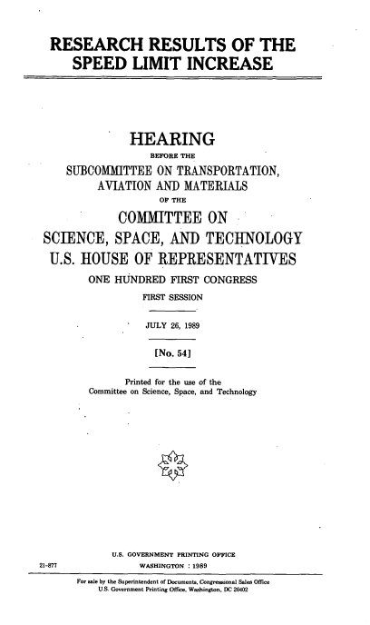 handle is hein.cbhear/cblhacqi0001 and id is 1 raw text is: 


RESEARCH RESULTS OF THE

    SPEED LIMIT INCREASE


               HEARING
                  BEFORE THE
    SUBCOMMITTEE   ON  TRANSPORTATION,
         AVIATION  AND  MATERIALS
                    OF THE

             COMMITTEE ON

SCIENCE, SPACE, AND TECHNOLOGY

U.S.  HOUSE OF REPRESENTATIVES

        ONE HUNDRED   FIRST CONGRESS
                 FIRST SESSION

                 JULY 26, 1989


[No. 54]


      Printed for the use of the
Committee on Science, Space, and Technology


            U.S. GOVERNMENT PRINTING OFFICE
21-877           WASHINGTON : 1989
      For sale by the Superintendent of Documents, Congressional Sales Office
          U.S. Government Printing Office, Washington, DC 20402


