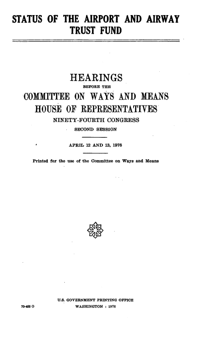 handle is hein.cbhear/cblhacwg0001 and id is 1 raw text is: 

STATUS   OF  THE   AIRPORT AND AIRWAY

               TRUST   FUND


             HEARINGS
                BEFORE THE

 COMMITEE ON WAYS AND MEANS

    HOUSE   OF  REPRESENTATIVES
        NINETY-FOURTH  CONGRESS
              SECOND SESSION


              APRIL 12 AND 13, 1976


   Printed for the use of the Committee on Ways and Means























          U.S. GOVERNMENT PRINTING OFFICE
70-4650       WASHINGTON : 1976



