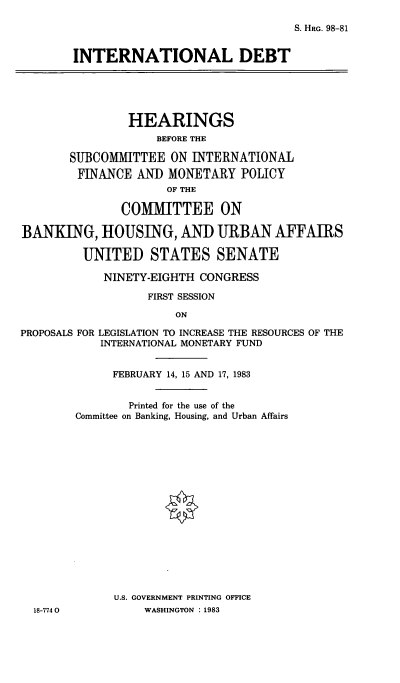 handle is hein.cbhear/cblhadgm0001 and id is 1 raw text is: 

S. HRG. 98-81


INTERNATIONAL DEBT


                HEARINGS
                    BEFORE THE

       SUBCOMMITTEE ON INTERNATIONAL
       FINANCE AND MONETARY POLICY
                     OF THE

               COMMITTEE ON

BANKING, HOUSING, AND URBAN AFFAIRS

         UNITED STATES SENATE

            NINETY-EIGHTH CONGRESS

                   FIRST SESSION

                       ON

PROPOSALS FOR LEGISLATION TO INCREASE THE RESOURCES OF THE
            INTERNATIONAL MONETARY FUND


18-774 0


     FEBRUARY 14, 15 AND 17, 1983


        Printed for the use of the
Committee on Banking, Housing, and Urban Affairs

















      U.S. GOVERNMENT PRINTING OFFICE
          WASHINGTON : 1983


