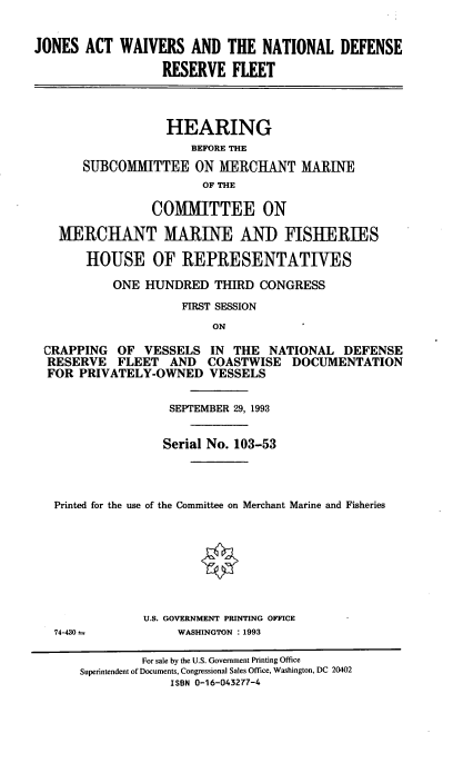 handle is hein.cbhear/cblhadis0001 and id is 1 raw text is: 


JONES ACT WAIVERS AND THE NATIONAL DEFENSE

                  RESERVE FLEET




                  HEARING
                      BEFORE THE

       SUBCOMMITTEE ON MERCHANT MARINE
                        OF THE

                 COMMITTEE ON

   MERCHANT MARINE AND FISHERIES

       HOUSE OF REPRESENTATIVES

           ONE HUNDRED THIRD CONGRESS
                     FIRST SESSION
                         ON

 CRAPPING OF VESSELS IN THE NATIONAL DEFENSE
 RESERVE FLEET AND COASTWISE DOCUMENTATION
 FOR PRIVATELY-OWNED VESSELS


                   SEPTEMBER 29, 1993


                   Serial No. 103-53




   Printed for the use of the Committee on Merchant Marine and Fisheries


74-430--


U.S. GOVERNMENT PRINTING OFFICE
     WASHINGTON : 1993


         For sale by the U.S. Government Printing Office
Superintendent of Documents, Congressional Sales Office, Washington, DC 20402
             ISBN 0-16-043277-4



