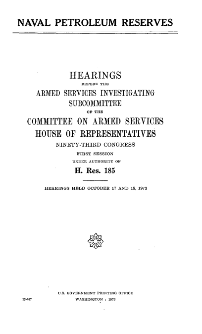 handle is hein.cbhear/cblhadrs0001 and id is 1 raw text is: 


NAVAL PETROLEUM RESERVES


            HEARINGS
               BEFORE THE

   ARMED  SERVICES  INVESTIGATING
            SUBCOMMITTEE
                OF THE

 COMMITTEE ON ARMED SERVICES

   HOUSE   OF REPRESENTATIVES
        NINETY-THIRD CONGRESS
              FIRST SESSION
            UNDER AUTHORITY OF
            H.  Res. 185


      HEARINGS HELD OCTOBER 17 AND 18, 1973
















         U.S. GOVERNMENT PRINTING OFFICE
23-617       WASHINGTON : 1973



