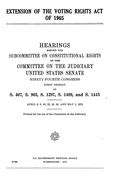 handle is hein.cbhear/cblhadtx0001 and id is 1 raw text is: 


EXTENSION OF THE VOTING RIGHTS ACT

                  OF 1965


              HEARINGS
                  BEFORE THE

SUBCOMMITTEE ON CONSTITUTIONAL RIGHTS
                   OP THE

    COMMITTEE ON THE JUDICIARY

        UNITED STATES SENATE

          NINETY-FOURTH CONGRESS
                FIRST SESSION
                    ON

S. 407, S. 903, S. 1297, S. 1409, and S. 1443


52-004


  APRIL 8, 9, 10, 22, 29, 30, AND MAY 1, 1975


Printed for the use of the Committee on the Judiciary







            0




    U.S. GOVERNMENT PRINTING OFFICE
         WASHINGTON : 1975


