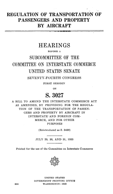 handle is hein.cbhear/cblhadue0001 and id is 1 raw text is: 



REGULATION OF TRANSPORTATION OF

     PASSENGERS AND PROPERTY

              BY AIRCRAFT


    HEARINGS
        BEFORIE A

SUBCOMMITTEE OF THE


COMMITTEE ON INTERSTATE COMMERCE

        UNITED STATES SENATE

        SEVENTY-FOURTH CONGRESS

               FIRST SESSION
                   ON


                S. 3027
A BILL TO AMEND THE INTERSTATE COMMERCE ACT
  AS AMENDED, BY PROVIDING FOR THE REGULA-
  TION OF THE TRANSPORTATION OF PASSEN-
      GERS AND PROPERTY BY AIRCRAFT IN
        INTERSTATE'AND FOREIGN COM-
           MERCE, AND FOR OTHER
                PURPOSES

            (Reintroduced as S. 3420)


            JULY 29, 30, AND 31, 1935


  Printed for the use of the Committee on Interstate Commerce


                  ®





               UNITED STATES
          GOVERNMENT PRINTING OFFICE
 6310         WASHINGTON: 1935


