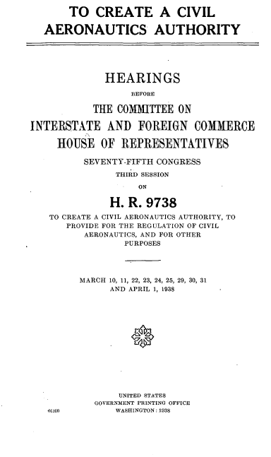 handle is hein.cbhear/cblhaduh0001 and id is 1 raw text is: 
       TO CREATE A CIVIL

  AERONAUTICS AUTHORITY






             HEARINGS

                  BEFORE

           THE COMMITTEE ON

INTERSTATE AND FOREIGN COMMERCE

     HOUSE OF REPRESENTATIVES

          SEVENTY-FIFTH CONGRESS
               THIRD SESSION

                   ON

              H. R. 9738

   TO CREATE A CIVIL AERONAUTICS AUTHORITY, TO
       PROVIDE FOR THE REGULATION OF CIVIL
          AERONAUTICS, AND FOR OTHER
                 PURPOSES


MARCH 10, 11, 22, 23, 24, 25, 29, 30, 31
     AND APRIL 1, 1938














       UNITED STATES
   GOVERNMENT PRINTING OFFICE
      WASHINGTON: 1938


