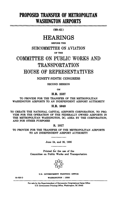 handle is hein.cbhear/cblhaduz0001 and id is 1 raw text is: 



     PROPOSED TRANSFER OF METROPOLITAN

               WASHINGTON AIRPORTS

                         (99-61)


                   HEARINGS
                        BEFORE THE

            SUBCOMMITTEE ON AVIATION
                         OF THE

    COMMITTEE ON PUBLIC WORKS AND

                TRANSPORTATION

        HOUSE OF REPRESENTATIVES

               NINETY-NINTH CONGRESS

                     SECOND SESSION

                           ON
                        H.R. 2337
     TO PROVIDE FOR THE TRANSFER OF THE METROPOLITAN
 WASHINGTON AIRPORTS TO AN INDEPENDENT AIRPORT AUTHORITY
                        H.R. 5040

TO CREATE THE NATIONAL CAPITAL AIRPORTS CORPORATION, TO PRO-
VIDE FOR THE OPERATION OF THE FEDERALLY OWNED AIRPORTS IN
THE METROPOLITAN WASHINGTON, DC, AREA BY THE CORPORATION,
AND FOR OTHER PURPOSES
                         S. 1017
 TO PROVIDE FOR THE TRANSFER OF THE METROPOLITAN AIRPORTS
           TO AN INDEPENDENT AIRPORT AUTHORITY


64-6580


          June 24, and 26, 1986


          Printed for the use of the
 Committee on Public Works and Transportation

               0



      U.S. GOVERNMENT PRINTING OFFICE
            WASHINGTON : 1986

For sale by the Superintendent of Documents, Congressional Sales Office
    U.S, Government Printing Office, Washington, DC 20402


