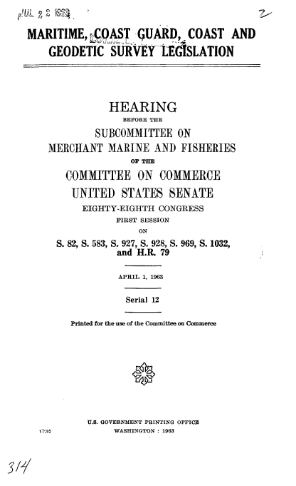 handle is hein.cbhear/cblhadwb0001 and id is 1 raw text is: 

MARITIME, COAST -GUARD, COAST AND
    GEODETIC SURVEY-LEdSLATION


           HEARING
              BEFORE THE
         SUBCOMMITTEE ON
MERCHANT MARINE AND FISHERIES
               OF Tim
   COMMITTEE ON COMMERCE
   UNITED STATES SENATE
      EIGHTY-EIGHTH CONGRESS
            FIRST SESSION


S. 82, S. 583,


S. 927, S. 928, S. 969, S. 1032,
and H.R. 79


         APRIL 1, 1963

         Serial 12

Printed for the use of the Committee on Commerce


U.S. GOVERNMENT PRINTING OFFICE
     WASHINGTON : 1963


