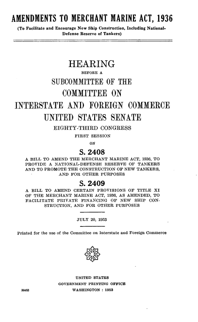 handle is hein.cbhear/cblhadyq0001 and id is 1 raw text is: 



AMENDMENTS TO MERCHANT MARINE ACT, 1936

  (To Facilitate and Encourage New Ship Construction, Including National.
                Defense Reserve of Tankers)






                  HEARING
                      BEFORE A

             SUBCOMMITTEE OF THE

                COMMITTEE ON


 INTERSTATE AND FOREIGN COMMERCE


          UNITED STATES SENATE

             EIGHTY-THIRD CONGRESS
                    FIRST SESSION
                         ON

                      S. 2408
    A BILL TO AMEND THE MERCHANT MARINE ACT, 1936, TO
    PROVIDE A NATIONAL-DEFENSE RESERVE OF TANKERS
    AND TO PROMOTE THE CONSTRUCTION OF NEW TANKERS,
               AND FOR OTHER PURPOSES

                      S. 2409
    A BILL TO AMEND CERTAIN PROVISIONS OF TITLE XI
    OF THE MERCHANT MARINE ACT, 1936, AS AMENDED, TO
    FACILITATE PRIVATE FINANCING OF NEW SHIP CON-
          STRUCTION, AND FOR OTHER PURPOSES


                     JULY 20, 1953


  Printed for the use of the Committee on Interstate and Foreign Commerce









                     UNITED STATES
               GOVERNMENT PRINTING OFFICE
   36483           WASHINGTON : 1953


