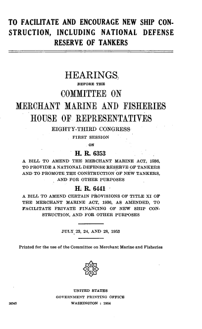 handle is hein.cbhear/cblhadyw0001 and id is 1 raw text is: 



TO FACILITATE AND ENCOURAGE NEW SHIP CON-

STRUCTION, INCLUDING       NATIONAL     DEFENSE

             RESERVE OF TANKERS






                 HEARINGS,
                    BEFORE THE

               COMMITTEE ON

  MERCHANT MARINE AND FISHERIES

      HOUSE OF REPRESENTATIVES

             EIGHTY-THIRD CONGRESS
                   FIRST SESSION
                        ON

                   H. R. 6353
    A BILL TO AMEND THE MERCHANT MARINE ACT, 1936,
    TO PROVIDE A NATIONAL DEFENSE RESERVE OF TANKERS
    AND TO PROMOTE .THE CONSTRUCTION OF NEW TANKERS,
              AND FOR OTHER PURPOSES

                   H. R. 6441
    A BILL TO AMEND CERTAIN PROVISIONS OF TITLE XI OF
    THE MERCHANT MARINE ACT, 1936, AS AMENDED, TO
    FACILITATE PRIVATE FINANCING OF NEW SHIP CON-
          STRUCTION, AND FOR OTHER PURPOSES


                JULY 23, 24, AND 28, 1953


   Printed for the use of the Committee on Merchant Marine and Fisheries








                   UNITED STATES
              GOVERNMENT PRINTING OFFICE
36545             WASHINGTON : 1954


