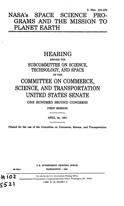 handle is hein.cbhear/cblhaebr0001 and id is 1 raw text is: 
                                     S. HRo. 102-270
NASA's SPACE SCIENCE PRO-
   GRAMS AND THE MISSION TO
   PLANET EARTH


                 HEARING
                    BEFORE THE
         SUBCOMMITTEE ON SCIENCE,
           TECHNOLOGY, AND SPACE
                     OF THE

      COMMITTEE ON COMMERCE,

   SCIENCE, AND TRANSPORTATION

        UNITED STATES SENATE
        ONE HUNDRED SECOND CONGRESS
                  FIRST SESSION

                  APRIL 24, 1991

Printed for the use of the Committee on Commerce, Science, and Transportation


48-181ce


U.S. GOVERNMENT PRINTING OFFICE
     WASHINGTON : 1991


U  10 2         For sale by the U.S. Government Printing Office
         Superintendent of Documents, Congressional Sales Office, Washington, DC 20402
     5-5 2.1ISBN 0-16-036907-X


