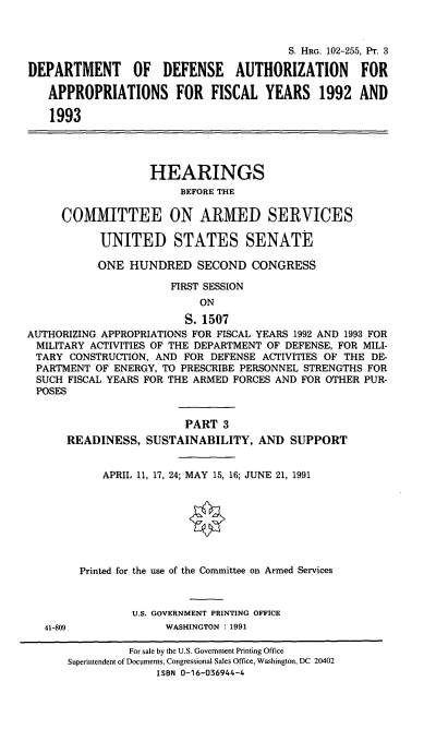handle is hein.cbhear/cblhaecy0001 and id is 1 raw text is: 



                                        S. HRG. 102-255, Pt. 3

DEPARTMENT OF DEFENSE AUTHORIZATION FOR

   APPROPRIATIONS FOR FISCAL YEARS 1992 AND

   1993




                   HEARINGS
                        BEFORE THE

     COMMITTEE ON ARMED SERVICES

           UNITED STATES SENATE

           ONE HUNDRED SECOND CONGRESS

                      FIRST SESSION
                           ON

                        S. 1507
AUTHORIZING APPROPRIATIONS FOR FISCAL YEARS 1992 AND 1993 FOR
MILITARY ACTIVITIES OF THE DEPARTMENT OF DEFENSE, FOR MILI-
TARY CONSTRUCTION, AND FOR DEFENSE ACTIVITIES OF THE DE-
PARTMENT OF ENERGY, TO PRESCRIBE PERSONNEL STRENGTHS FOR
SUCH FISCAL YEARS FOR THE ARMED FORCES AND FOR OTHER PUR-
POSES


                        PART 3
      READINESS, SUSTAINABILITY, AND SUPPORT


            APRIL 11, 17, 24; MAY 15, 16; JUNE 21, 1991








        Printed for the use of the Committee on Armed Services



                U.S. GOVERNMENT PRINTING OFFICE
   41-809            WASHINGTON : 1991

                For sale by the U.S. Government Printing Office
      Superintendent of Documents, Congressional Sales Office, Washington, DC 20402
                    ISBN 0-16-036944-4


