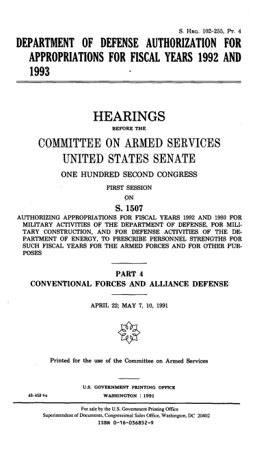handle is hein.cbhear/cblhaecz0001 and id is 1 raw text is: 


                                        S. HRG. 102-255, PT. 4

DEPARTMENT OF DEFENSE AUTHORIZATION FOR

   APPROPRIATIONS FOR FISCAL YEARS 1992 AND

   1993






                   HEARINGS
                        BEFORE THE

     COMMITTEE ON ARMED SERVICES

           UNITED STATES SENATE

           ONE HUNDRED SECOND CONGRESS

                      FIRST SESSION
                           ON

                        S. 1507
AUTHORIZING APPROPRIATIONS FOR FISCAL YEARS 1992 AND 1993 FOR
  MILITARY ACTIVITIES OF THE DEPARTMENT OF DEFENSE, FOR MILI-
  TARY CONSTRUCTION, AND FOR DEFENSE ACTIVITIES OF THE DE-
  PARTMENT OF ENERGY, TO PRESCRIBE PERSONNEL STRENGTHS FOR
  SUCH FISCAL YEARS FOR THE ARMED FORCES AND FOR OTHER PUR-
  POSES


                         PART 4
   CONVENTIONAL FORCES AND ALLIANCE DEFENSE


                  APRIL 22; MAY 7, 10, 1991







        Printed for the use of the Committee on Armed Services



                U.S. GOVERNMENT PRINTING OFFICE
   43-453±=          WASHINGTON : 1991

                For sale by the U.S. Government Printing Office
       Superintendent of Documents, Congressional Sales Office, Washington, DC 20402
                    ISBN 0-16-036852-9


