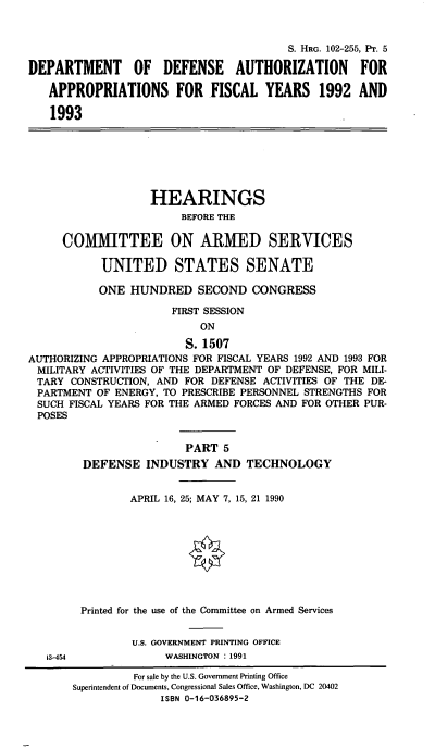 handle is hein.cbhear/cblhaeda0001 and id is 1 raw text is: 


                                         S. HRG. 102-255, PT. 5

DEPARTMENT OF DEFENSE AUTHORIZATION FOR

   APPROPRIATIONS FOR FISCAL YEARS 1992 AND

   1993


                   HEARINGS
                        BEFORE THE

     COMMITTEE ON ARMED SERVICES

           UNITED STATES SENATE

           ONE HUNDRED SECOND CONGRESS

                      FIRST SESSION
                           ON

                         S. 1507
AUTHORIZING APPROPRIATIONS FOR FISCAL YEARS 1992 AND 1993 FOR
MILITARY ACTIVITIES OF THE DEPARTMENT OF DEFENSE, FOR MILI-
TARY CONSTRUCTION, AND FOR DEFENSE ACTIVITIES OF THE DE-
PARTMENT OF ENERGY, TO PRESCRIBE PERSONNEL STRENGTHS FOR
SUCH FISCAL YEARS FOR THE ARMED FORCES AND FOR OTHER PUR-
POSES


                         PART 5
         DEFENSE INDUSTRY AND TECHNOLOGY


                APRIL 16, 25; MAY 7, 15, 21 1990



                         0





        Printed for the use of the Committee on Armed Services


                U.S. GOVERNMENT PRINTING OFFICE
   13-454            WASHINGTON : 1991

                For sale by the U.S. Government Printing Office
       Superintendent of Documents, Congressional Sales Office, Washington, DC 20402
                     ISBN 0-16-036895-2


