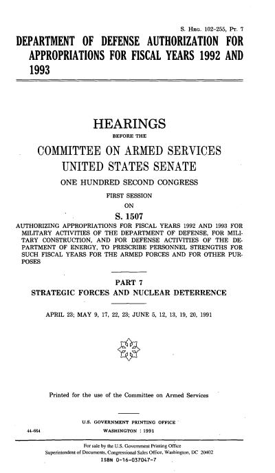 handle is hein.cbhear/cblhaedc0001 and id is 1 raw text is: 


                                        S. HRG. 102-255, PT. 7

DEPARTMENT OF DEFENSE AUTHORIZATION FOR

   APPROPRIATIONS FOR FISCAL YEARS 1992 AND

   1993


                   HEARINGS
                        BEFORE THE

     COMMITTEE ON ARMED SERVICES

           UNITED STATES SENATE

           ONE HUNDRED SECOND CONGRESS

                      FIRST SESSION
                           ON

                        S. 1507
AUTHORIZING APPROPRIATIONS FOR FISCAL YEARS 1992 AND 1993 FOR
MILITARY ACTIVITIES OF THE DEPARTMENT OF DEFENSE, FOR MILI-
TARY CONSTRUCTION, AND FOR DEFENSE ACTIVITIES OF THE DE-
PARTMENT OF ENERGY, TO PRESCRIBE PERSONNEL STRENGTHS FOR
SUCH FISCAL YEARS FOR THE ARMED FORCES AND FOR OTHER PUR-
POSES


                        PART 7
    STRATEGIC FORCES AND NUCLEAR DETERRENCE


       APRIL 23; MAY 9, 17, 22, 23; JUNE 5, 12, 13, 19, 20, 1991











       Printed for the use of the Committee on Armed Services



                U.S. GOVERNMENT PRINTING OFFICE


44-664


WASHINGTON : 1991


         For sale by the U.S. Government Printing Office
Superintendent of Documents, Congressional Sales Office, Washington, DC 20402
              ISBN 0-16-037047-7


