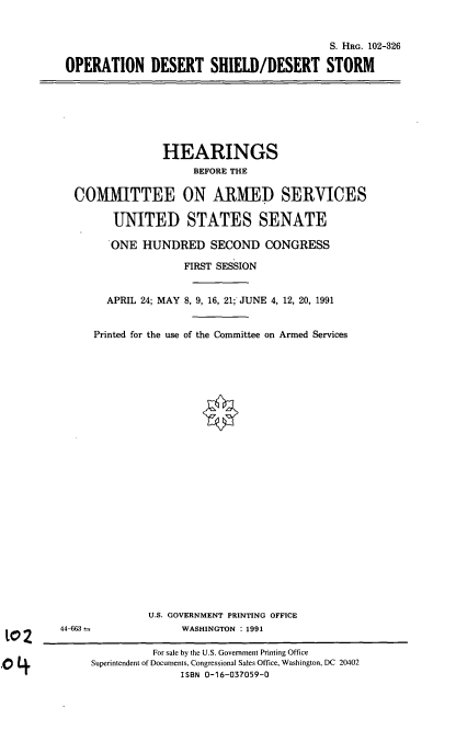 handle is hein.cbhear/cblhaedd0001 and id is 1 raw text is: 


                                           S. HRG. 102-326

OPERATION DESERT SHIELD/DESERT STORM


              HEARINGS
                   BEFORE THE

COMMITTEE ON ARMED SERVICES

      UNITED STATES SENATE

      'ONE HUNDRED SECOND CONGRESS

                  FIRST SESSION


     APRIL 24; MAY 8, 9, 16, 21; JUNE 4, 12, 20, 1991


   Printed for the use of the Committee on Armed Services


              U.S. GOVERNMENT PRINTING OFFICE
44-663--            WASHINGTON : 1991

               For sale by the U.S. Government Printing Office
     Superintendent of Documents, Congressional Sales Office, Washington, DC 20402
                    ISBN 0-16-037059-0



