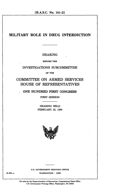 handle is hein.cbhear/cblhaefv0001 and id is 1 raw text is: 


[H.A.S.C. No. 101-2]


MILITARY ROLE IN DRUG INTERDICTION






                    HEARING

                    BEFORE THE

        INVESTIGATIONS SUBCOMMITTEE

                       OF THE


95-905 =


COMMITTEE ON ARMED SERVICES
  HOUSE OF REPRESENTATIVES

    ONE  HUNDRED FIRST CONGRESS

               FIRST SESSION


               HEARING HELD
             FEBRUARY 22, 1989




















         U.S. GOVERNMENT PRINTING OFFICE
              WASHINGTON : 1989


For sale by the Superintendent of Documents, Congressional Sales Office
    U.S. Government Printing Office, Washington, DC 20402


