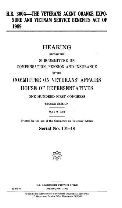 handle is hein.cbhear/cblhaefy0001 and id is 1 raw text is: 


H.R. 3004-THE VETERANS AGENT ORANGE EXPO.

   SURE AND VIETNAM SERVICE BENEFITS ACT OF

   1989


                HEARING
                   BEFORE THE

              SUBCOMMITTEE ON

  COMPENSATION, PENSION AND INSURANCE
                     OF THE

COMMITTEE ON VETERANS' AFFAIRS

    HOUSE OF REPRESENTATIVES

        ONE HUNDRED FIRST CONGRESS

                 SECOND SESSION

                   MAY 2, 1990

    Printed for the use of the Committee on Veterans' Affairs


Serial No. 101-48


33-475 ±=-


      U.S. GOVERNMENT PRINTING OFFICE
           WASHINGTON :1990
For sale by the Superintendent of Documents, Congressional Sales Office
    U.S. Government Printing Office, Washington, DC 20402


