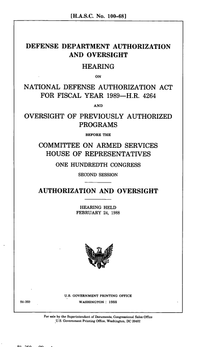 handle is hein.cbhear/cblhaehf0001 and id is 1 raw text is: 

[H.A.S.C. No. 100-68]


DEFENSE DEPARTMENT AUTHORIZATION
             AND OVERSIGHT

                 HEARING
                     ON

NATIONAL DEFENSE AUTHORIZATION ACT
     FOR FISCAL YEAR 1989-H.R. 4264
                     AND

OVERSIGHT OF PREVIOUSLY AUTHORIZED
                PROGRAMS
                  BEFORE THE

    COMMITTEE ON ARMED SERVICES
       HOUSE OF REPRESENTATIVES

         ONE HUNDREDTH CONGRESS

                SECOND SESSION


    AUTHORIZATION AND OVERSIGHT


                 HEARING HELD
                 FEBRUARY 24, 1988


U.S. GOVERNMENT PRINTING OFFICE
    WASHINGTON : 1988


84-360


For sale by the Superintendent of Documents, Congressional Sales Office
   U.S. Government Printing Office, Washington, DC 20402


01. n- nf -


