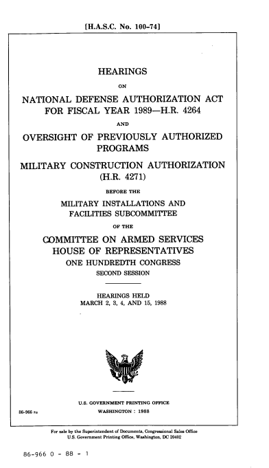 handle is hein.cbhear/cblhaehk0001 and id is 1 raw text is: 

[H.A.S.C. No. 100-74]


                  HEARINGS

                      ON

NATIONAL DEFENSE AUTHORIZATION ACT
      FOR FISCAL YEAR 1989-H.R. 4264
                      AND

 OVERSIGHT OF PREVIOUSLY AUTHORIZED
                 PROGRAMS

MILITARY CONSTRUCTION AUTHORIZATION
                  (H.R. 4271)

                  BEFORE THE
         MILITARY INSTALLATIONS AND
           FACILITIES SUBCOMMITTEE
                     OF THE

     COMMITTEE ON ARMED SERVICES
       HOUSE OF REPRESENTATIVES
          ONE HUNDREDTH CONGRESS
                 SECOND SESSION


                 HEARINGS HELD
              MARCH 2, 3, 4, AND 15, 1988


U.S. GOVERNMENT PRINTING OFFICE
    WASHINGTON: 1988


86-966 ±;


For sale by the Superintendent of Documents, Congressional Sales Office
    U.S. Government Printing Office, Washington, DC 20402


86-966 0 - 88 - 1


