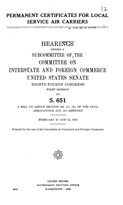 handle is hein.cbhear/cblhaemw0001 and id is 1 raw text is: 



PERMANENT CERTIFICATES FOR LOCAL

         SERVICE AIR CARRIERS






               HEARINGS-
                    BEFORE A

           SUBCOMMITTEE OF-THE

              COMMITTEE ON

 INTERSTATE AND FOREIGN COMMERCE

         UNITED STATES SENATE

           EIGHTY-FOURTH CONGRESS
                  FIRST SESSION
                      ON

                   S. 651

     A BILL TO AMEND SECTION 401 (e) (2) OF THE CIVIL
            AERONAUTICS ACT, AS AMENDED


              FEBRUARY 21 AND 24, 1955


   Printed for the use of the Committee on Interstate and Foreign Commerce

















                  UNITED STATES
              GOVERNMENT PRINTING OFFICE
   9I2          .WASHINGTON : 1955


