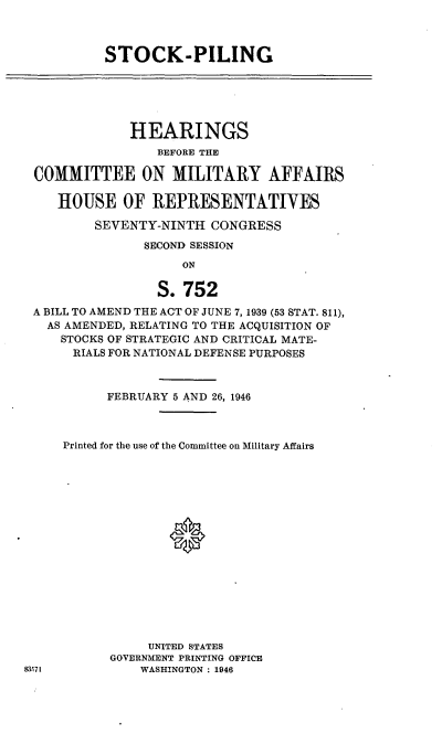 handle is hein.cbhear/cblhafcb0001 and id is 1 raw text is: 



STOCK-PILING


             HEARINGS
                BEFORE THE

COMMITTEE ON MILITARY AFFAIRS

   HOUSE OF REPRESENTATIVES

        SEVENTY-NINTH  CONGRESS

               SECOND SESSION
                    ON

                S.  752
A BILL TO AMEND THE ACT OF JUNE 7, 1939 (53 STAT. 811),
  AS AMENDED, RELATING TO THE ACQUISITION OF
    STOCKS OF STRATEGIC AND CRITICAL MATE-
    RIALS FOR NATIONAL DEFENSE PURPOSES



          FEBRUARY 5 AND 26, 1946



    Printed for the use of the Committee on Military Affairs

















               UNITED STATES
          GOVERNMENT PRINTING OFFICE
571           WASHINGTON : 1946


